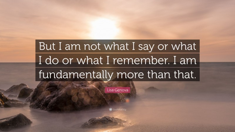 Lisa Genova Quote: “But I am not what I say or what I do or what I remember. I am fundamentally more than that.”