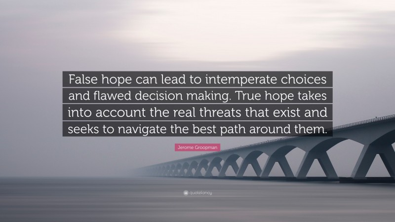 Jerome Groopman Quote: “False hope can lead to intemperate choices and flawed decision making. True hope takes into account the real threats that exist and seeks to navigate the best path around them.”