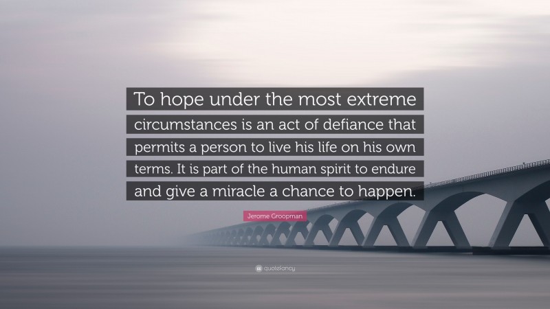 Jerome Groopman Quote: “To hope under the most extreme circumstances is an act of defiance that permits a person to live his life on his own terms. It is part of the human spirit to endure and give a miracle a chance to happen.”