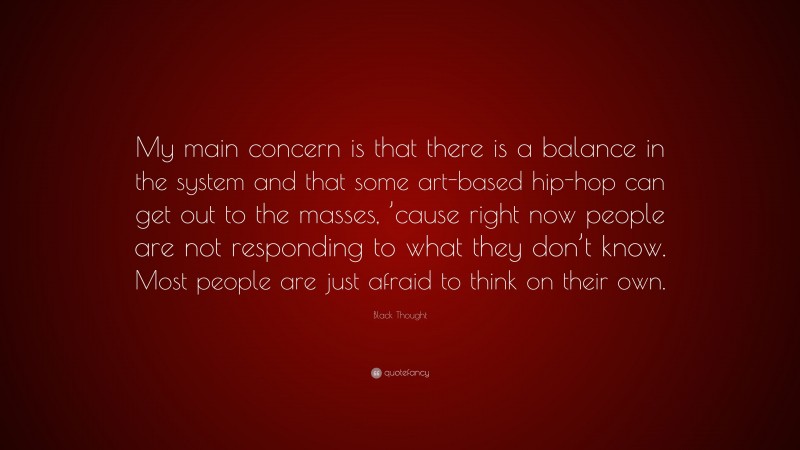 Black Thought Quote: “My main concern is that there is a balance in the system and that some art-based hip-hop can get out to the masses, ’cause right now people are not responding to what they don’t know. Most people are just afraid to think on their own.”