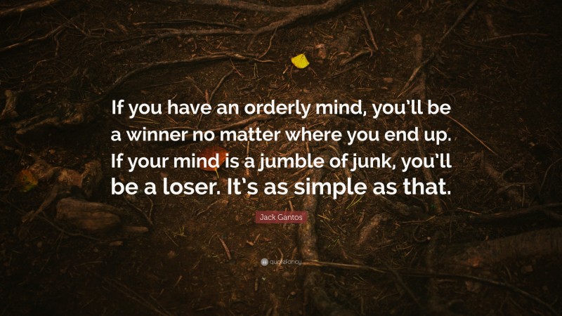 Jack Gantos Quote: “If you have an orderly mind, you’ll be a winner no matter where you end up. If your mind is a jumble of junk, you’ll be a loser. It’s as simple as that.”