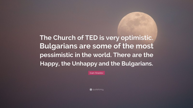 Ivan Krastev Quote: “The Church of TED is very optimistic. Bulgarians are some of the most pessimistic in the world. There are the Happy, the Unhappy and the Bulgarians.”