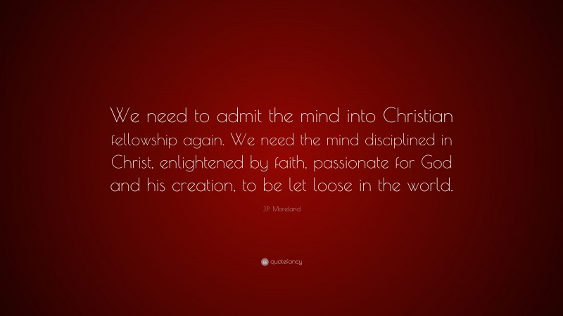 J.P. Moreland Quote: “We need to admit the mind into Christian fellowship again. We need the mind disciplined in Christ, enlightened by faith, passionate for God and his creation, to be let loose in the world.”