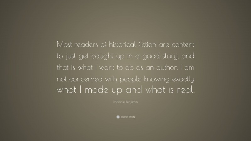 Melanie Benjamin Quote: “Most readers of historical fiction are content to just get caught up in a good story, and that is what I want to do as an author. I am not concerned with people knowing exactly what I made up and what is real.”