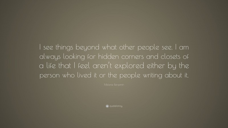 Melanie Benjamin Quote: “I see things beyond what other people see. I am always looking for hidden corners and closets of a life that I feel aren’t explored either by the person who lived it or the people writing about it.”