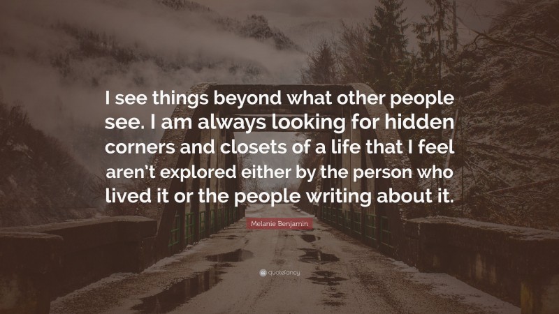Melanie Benjamin Quote: “I see things beyond what other people see. I am always looking for hidden corners and closets of a life that I feel aren’t explored either by the person who lived it or the people writing about it.”