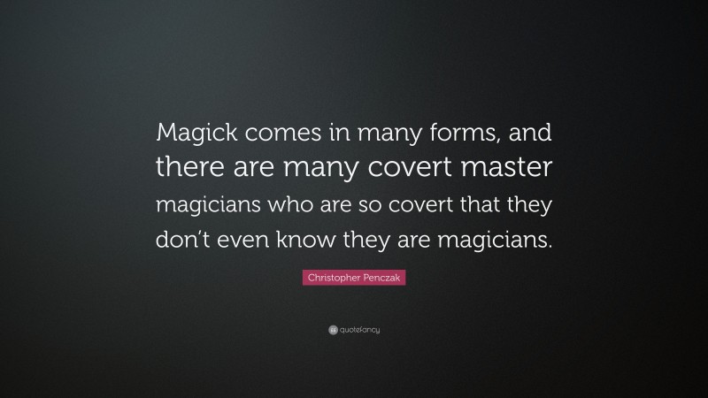 Christopher Penczak Quote: “Magick comes in many forms, and there are many covert master magicians who are so covert that they don’t even know they are magicians.”