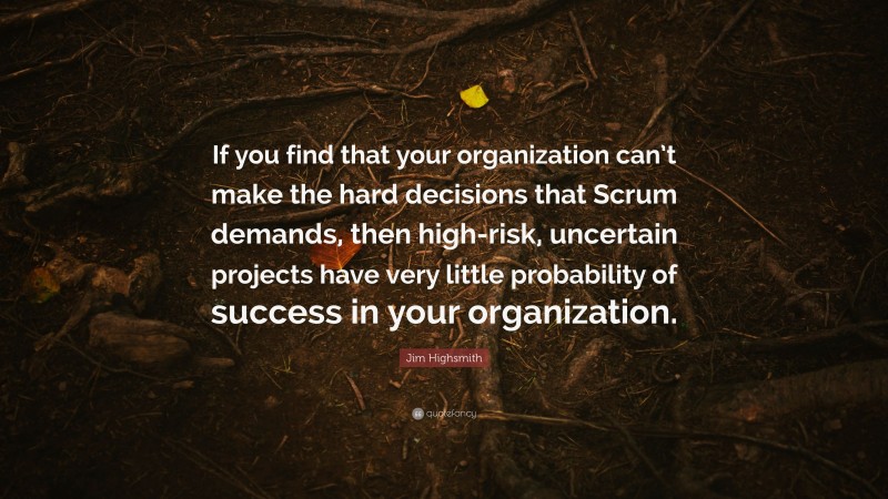 Jim Highsmith Quote: “If you find that your organization can’t make the hard decisions that Scrum demands, then high-risk, uncertain projects have very little probability of success in your organization.”