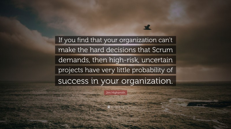 Jim Highsmith Quote: “If you find that your organization can’t make the hard decisions that Scrum demands, then high-risk, uncertain projects have very little probability of success in your organization.”