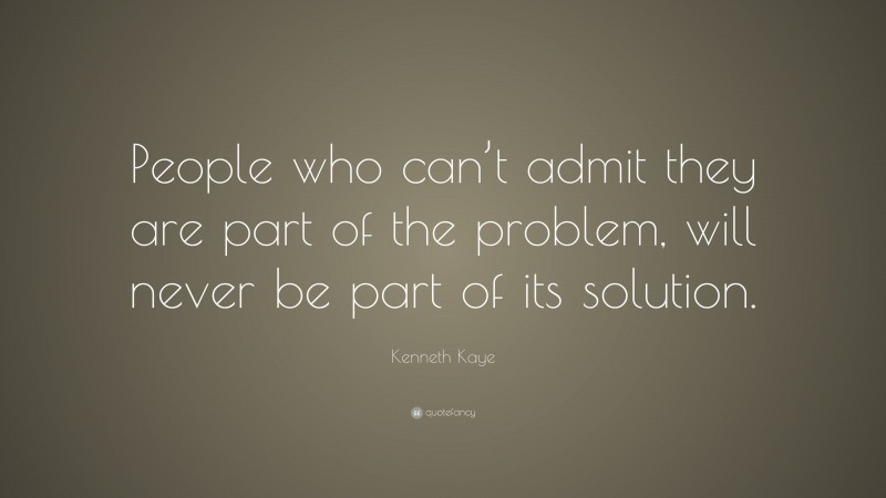 Kenneth Kaye Quote: “People who can’t admit they are part of the problem, will never be part of its solution.”
