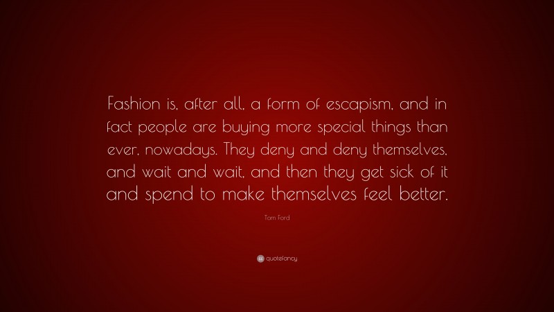 Tom Ford Quote: “Fashion is, after all, a form of escapism, and in fact people are buying more special things than ever, nowadays. They deny and deny themselves, and wait and wait, and then they get sick of it and spend to make themselves feel better.”