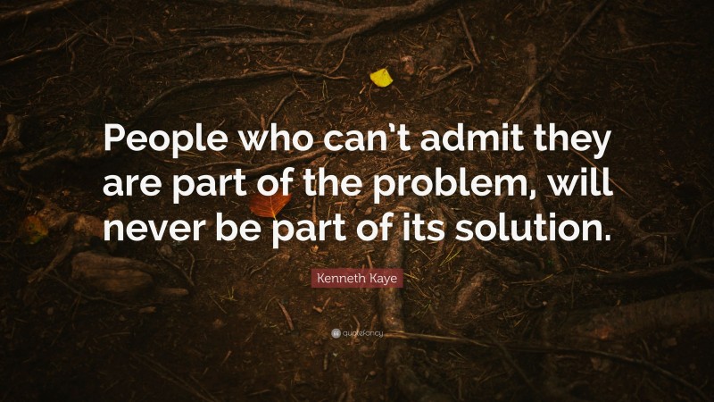 Kenneth Kaye Quote: “People who can’t admit they are part of the problem, will never be part of its solution.”