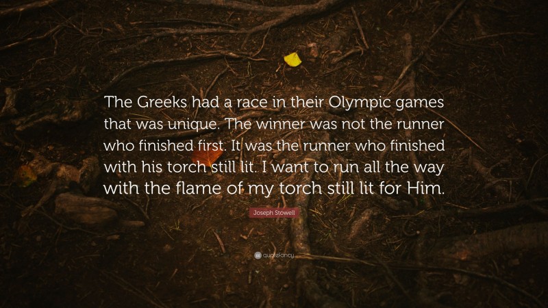 Joseph Stowell Quote: “The Greeks had a race in their Olympic games that was unique. The winner was not the runner who finished first. It was the runner who finished with his torch still lit. I want to run all the way with the flame of my torch still lit for Him.”