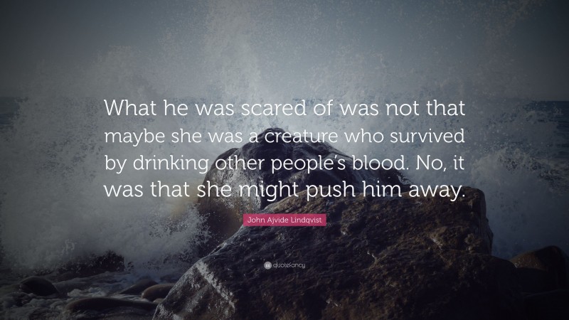 John Ajvide Lindqvist Quote: “What he was scared of was not that maybe she was a creature who survived by drinking other people’s blood. No, it was that she might push him away.”