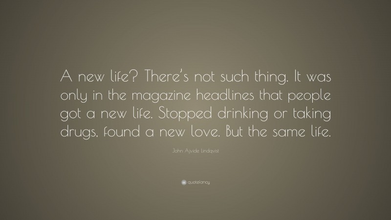 John Ajvide Lindqvist Quote: “A new life? There’s not such thing. It was only in the magazine headlines that people got a new life. Stopped drinking or taking drugs, found a new love. But the same life.”