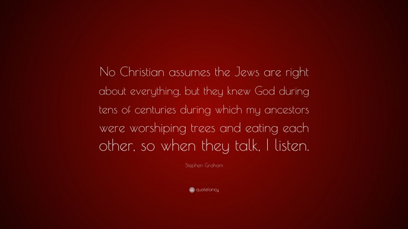 Stephen Graham Quote: “No Christian assumes the Jews are right about everything, but they knew God during tens of centuries during which my ancestors were worshiping trees and eating each other, so when they talk, I listen.”