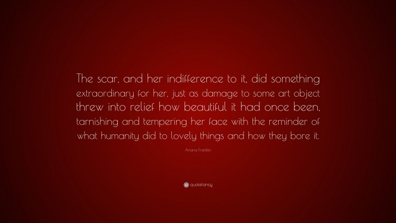 Ariana Franklin Quote: “The scar, and her indifference to it, did something extraordinary for her, just as damage to some art object threw into relief how beautiful it had once been, tarnishing and tempering her face with the reminder of what humanity did to lovely things and how they bore it.”