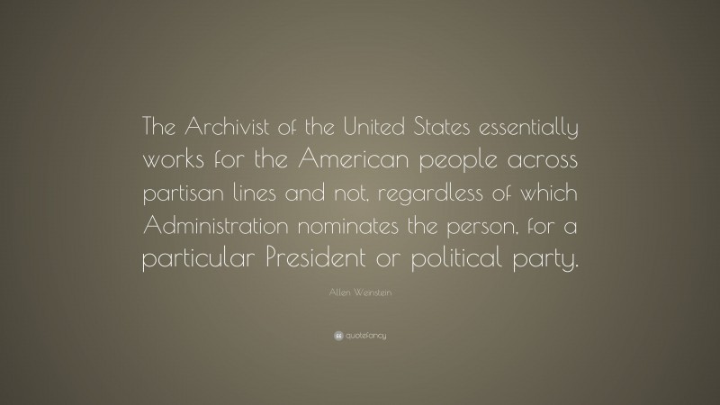 Allen Weinstein Quote: “The Archivist of the United States essentially works for the American people across partisan lines and not, regardless of which Administration nominates the person, for a particular President or political party.”