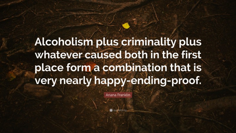 Ariana Franklin Quote: “Alcoholism plus criminality plus whatever caused both in the first place form a combination that is very nearly happy-ending-proof.”