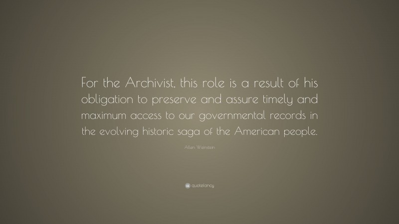 Allen Weinstein Quote: “For the Archivist, this role is a result of his obligation to preserve and assure timely and maximum access to our governmental records in the evolving historic saga of the American people.”