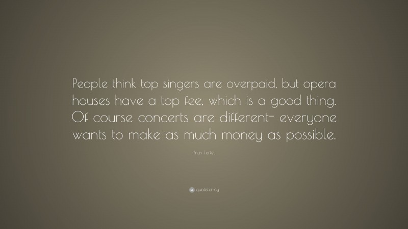 Bryn Terfel Quote: “People think top singers are overpaid, but opera houses have a top fee, which is a good thing. Of course concerts are different- everyone wants to make as much money as possible.”