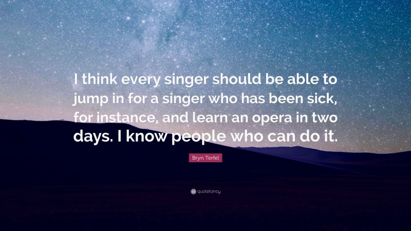 Bryn Terfel Quote: “I think every singer should be able to jump in for a singer who has been sick, for instance, and learn an opera in two days. I know people who can do it.”