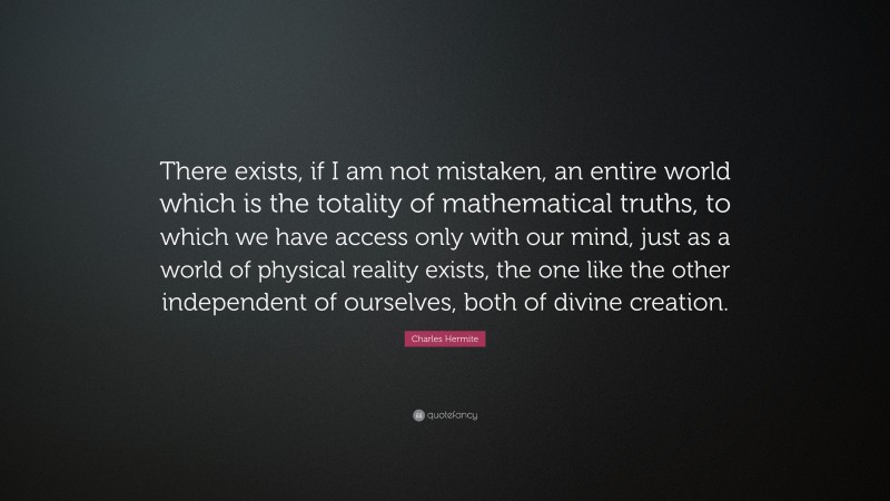 Charles Hermite Quote: “There exists, if I am not mistaken, an entire world which is the totality of mathematical truths, to which we have access only with our mind, just as a world of physical reality exists, the one like the other independent of ourselves, both of divine creation.”