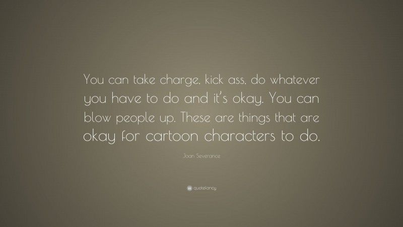 Joan Severance Quote: “You can take charge, kick ass, do whatever you have to do and it’s okay. You can blow people up. These are things that are okay for cartoon characters to do.”