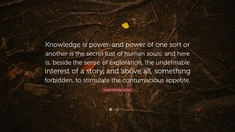 Joseph Sheridan Le Fanu Quote: “Knowledge is power-and power of one sort or another is the secret lust of human souls; and here is, beside the sense of exploration, the undefinable interest of a story, and above all, something forbidden, to stimulate the contumacious appetite.”