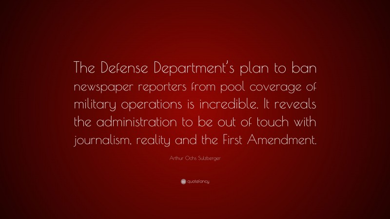 Arthur Ochs Sulzberger Quote: “The Defense Department’s plan to ban newspaper reporters from pool coverage of military operations is incredible. It reveals the administration to be out of touch with journalism, reality and the First Amendment.”