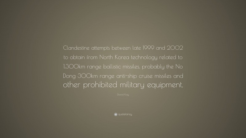David Kay Quote: “Clandestine attempts between late 1999 and 2002 to obtain from North Korea technology related to 1,300km range ballistic missiles, probably the No Dong 300km range anti-ship cruise missiles and other prohibited military equipment.”