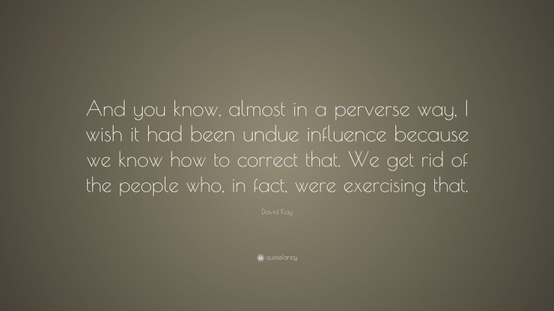 David Kay Quote: “And you know, almost in a perverse way, I wish it had been undue influence because we know how to correct that. We get rid of the people who, in fact, were exercising that.”