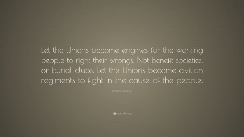 Richard Llewellyn Quote: “Let the Unions become engines for the working people to right their wrongs. Not benefit societies, or burial clubs. Let the Unions become civilian regiments to fight in the cause of the people.”