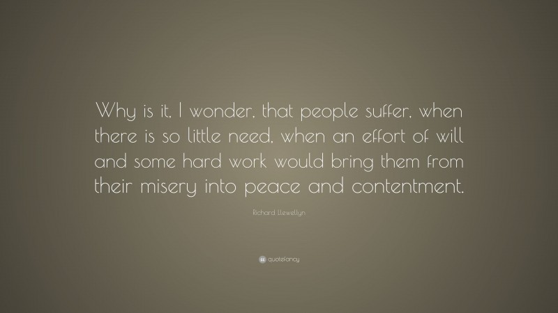 Richard Llewellyn Quote: “Why is it, I wonder, that people suffer, when there is so little need, when an effort of will and some hard work would bring them from their misery into peace and contentment.”