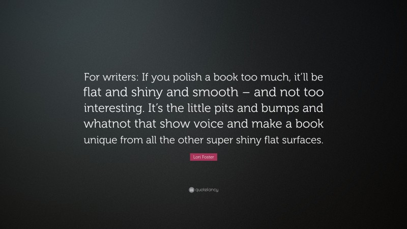 Lori Foster Quote: “For writers: If you polish a book too much, it’ll be flat and shiny and smooth – and not too interesting. It’s the little pits and bumps and whatnot that show voice and make a book unique from all the other super shiny flat surfaces.”