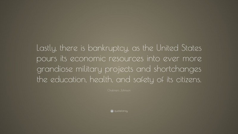 Chalmers Johnson Quote: “Lastly, there is bankruptcy, as the United States pours its economic resources into ever more grandiose military projects and shortchanges the education, health, and safety of its citizens.”