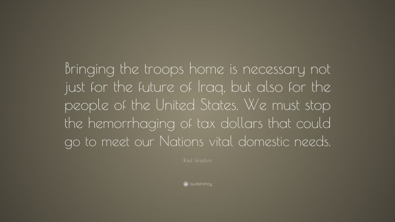 Raul Grijalva Quote: “Bringing the troops home is necessary not just for the future of Iraq, but also for the people of the United States. We must stop the hemorrhaging of tax dollars that could go to meet our Nations vital domestic needs.”