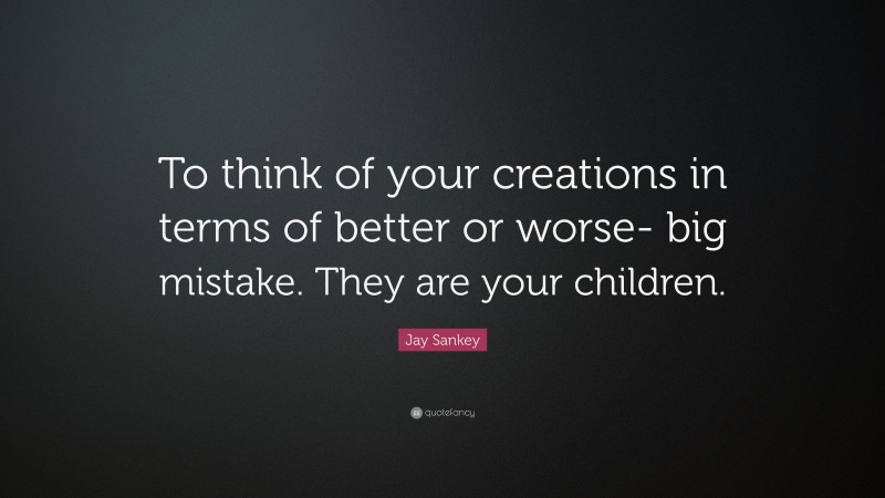 Jay Sankey Quote: “To think of your creations in terms of better or worse- big mistake. They are your children.”