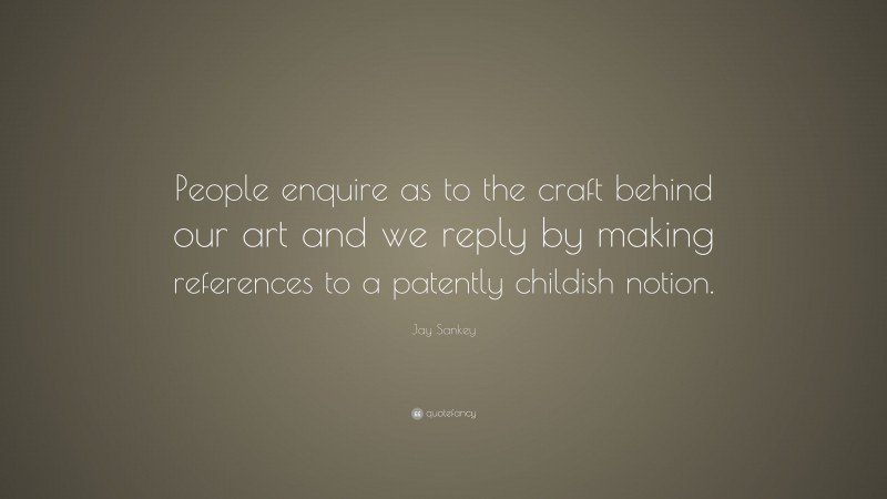 Jay Sankey Quote: “People enquire as to the craft behind our art and we reply by making references to a patently childish notion.”