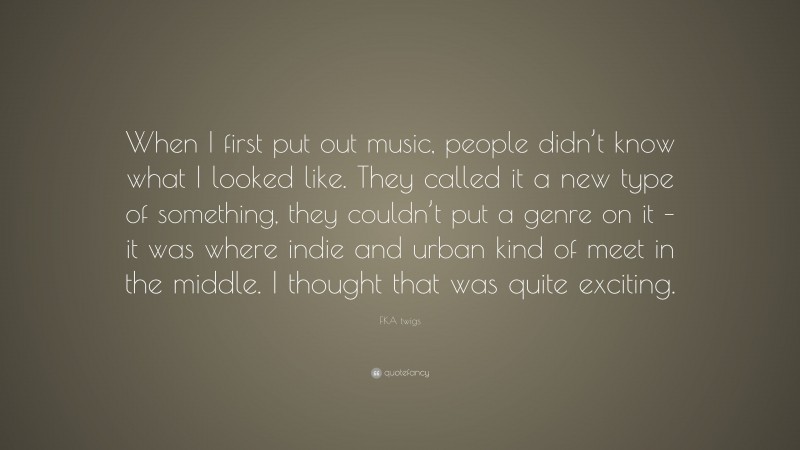 FKA twigs Quote: “When I first put out music, people didn’t know what I looked like. They called it a new type of something, they couldn’t put a genre on it – it was where indie and urban kind of meet in the middle. I thought that was quite exciting.”