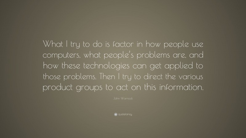John Warnock Quote: “What I try to do is factor in how people use computers, what people’s problems are, and how these technologies can get applied to those problems. Then I try to direct the various product groups to act on this information.”