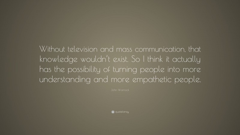 John Warnock Quote: “Without television and mass communication, that knowledge wouldn’t exist. So I think it actually has the possibility of turning people into more understanding and more empathetic people.”