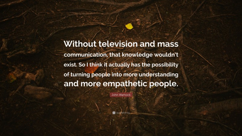 John Warnock Quote: “Without television and mass communication, that knowledge wouldn’t exist. So I think it actually has the possibility of turning people into more understanding and more empathetic people.”