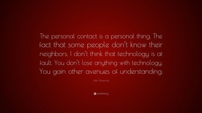 John Warnock Quote: “The personal contact is a personal thing. The fact that some people don’t know their neighbors, I don’t think that technology is at fault. You don’t lose anything with technology. You gain other avenues of understanding.”