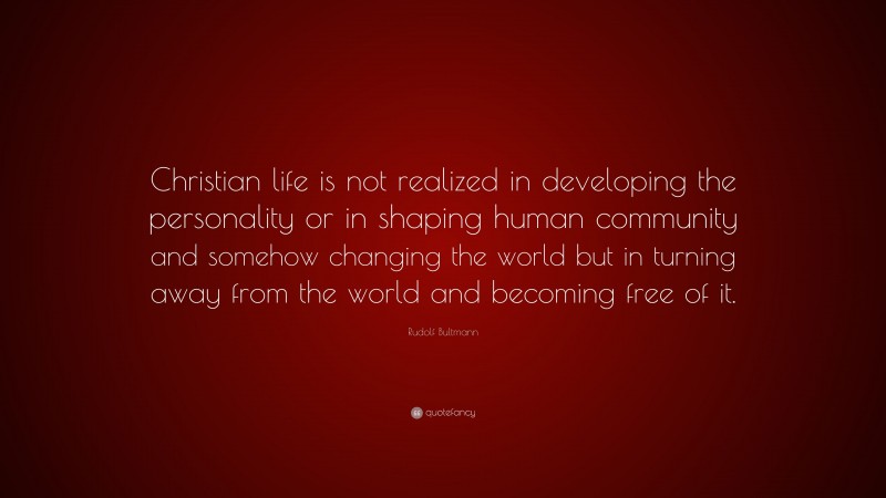 Rudolf Bultmann Quote: “Christian life is not realized in developing the personality or in shaping human community and somehow changing the world but in turning away from the world and becoming free of it.”