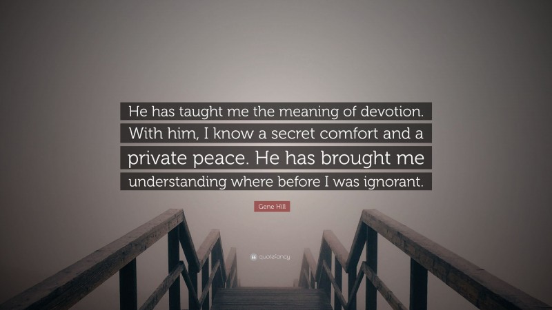 Gene Hill Quote: “He has taught me the meaning of devotion. With him, I know a secret comfort and a private peace. He has brought me understanding where before I was ignorant.”