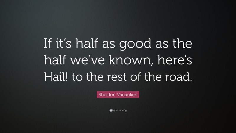 Sheldon Vanauken Quote: “If it’s half as good as the half we’ve known, here’s Hail! to the rest of the road.”