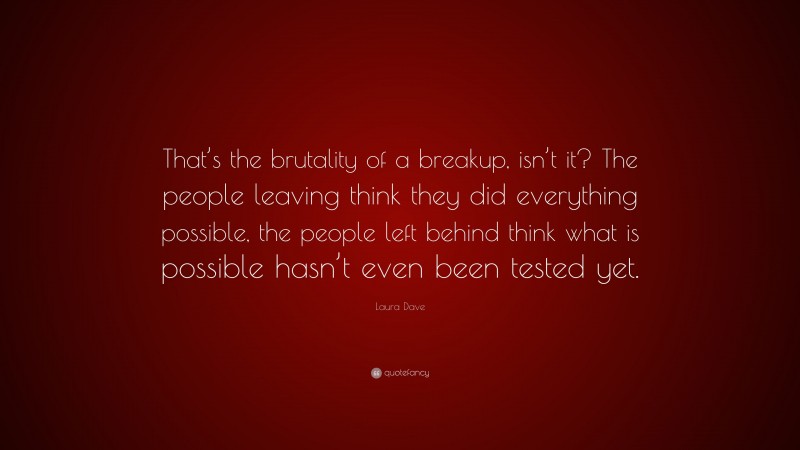 Laura Dave Quote: “That’s the brutality of a breakup, isn’t it? The people leaving think they did everything possible, the people left behind think what is possible hasn’t even been tested yet.”