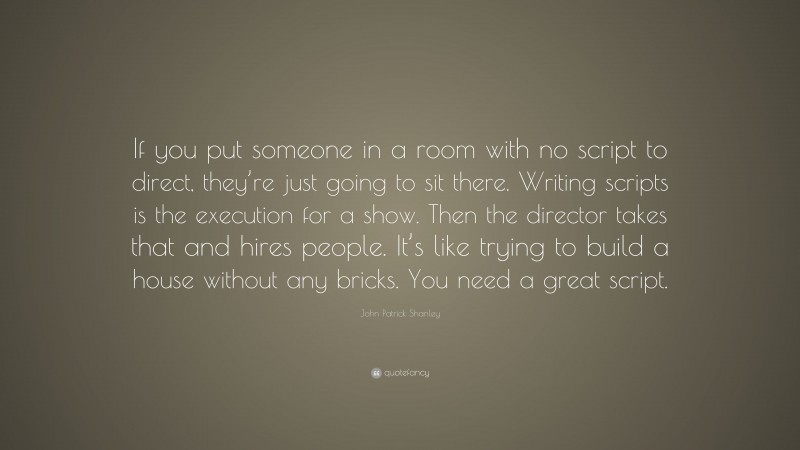 John Patrick Shanley Quote: “If you put someone in a room with no script to direct, they’re just going to sit there. Writing scripts is the execution for a show. Then the director takes that and hires people. It’s like trying to build a house without any bricks. You need a great script.”