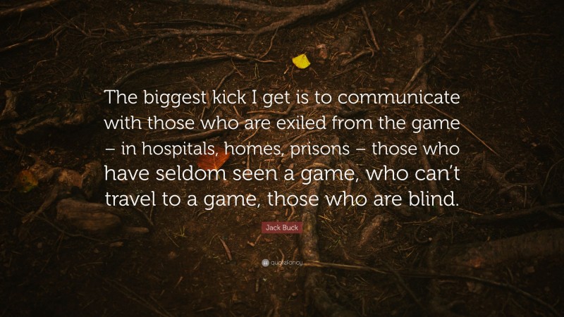 Jack Buck Quote: “The biggest kick I get is to communicate with those who are exiled from the game – in hospitals, homes, prisons – those who have seldom seen a game, who can’t travel to a game, those who are blind.”